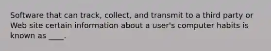 Software that can track, collect, and transmit to a third party or Web site certain information about a user's computer habits is known as ____.