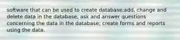 software that can be used to create database;add, change and delete data in the database; ask and answer questions concerning the data in the database; create forms and reports using the data.