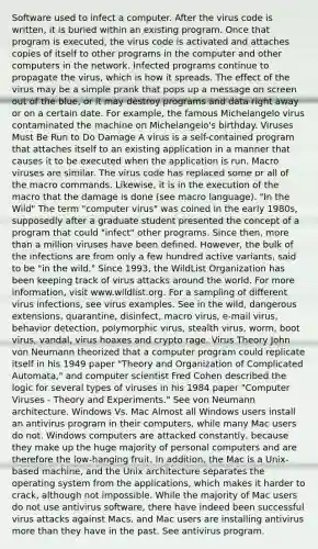 Software used to infect a computer. After the virus code is written, it is buried within an existing program. Once that program is executed, the virus code is activated and attaches copies of itself to other programs in the computer and other computers in the network. Infected programs continue to propagate the virus, which is how it spreads. The effect of the virus may be a simple prank that pops up a message on screen out of the blue, or it may destroy programs and data right away or on a certain date. For example, the famous Michelangelo virus contaminated the machine on Michelangelo's birthday. Viruses Must Be Run to Do Damage A virus is a self-contained program that attaches itself to an existing application in a manner that causes it to be executed when the application is run. Macro viruses are similar. The virus code has replaced some or all of the macro commands. Likewise, it is in the execution of the macro that the damage is done (see macro language). "In the Wild" The term "computer virus" was coined in the early 1980s, supposedly after a graduate student presented the concept of a program that could "infect" other programs. Since then, more than a million viruses have been defined. However, the bulk of the infections are from only a few hundred active variants, said to be "in the wild." Since 1993, the WildList Organization has been keeping track of virus attacks around the world. For more information, visit www.wildlist.org. For a sampling of different virus infections, see virus examples. See in the wild, dangerous extensions, quarantine, disinfect, macro virus, e-mail virus, behavior detection, polymorphic virus, stealth virus, worm, boot virus, vandal, virus hoaxes and crypto rage. Virus Theory John von Neumann theorized that a computer program could replicate itself in his 1949 paper "Theory and Organization of Complicated Automata," and computer scientist Fred Cohen described the logic for several types of viruses in his 1984 paper "Computer Viruses - Theory and Experiments." See von Neumann architecture. Windows Vs. Mac Almost all Windows users install an antivirus program in their computers, while many Mac users do not. Windows computers are attacked constantly, because they make up the huge majority of personal computers and are therefore the low-hanging fruit. In addition, the Mac is a Unix-based machine, and the Unix architecture separates the operating system from the applications, which makes it harder to crack, although not impossible. While the majority of Mac users do not use antivirus software, there have indeed been successful virus attacks against Macs, and Mac users are installing antivirus more than they have in the past. See antivirus program.