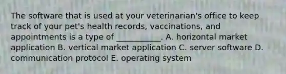 The software that is used at your​ veterinarian's office to keep track of your​ pet's health​ records, vaccinations, and appointments is a type of​ ___________. A. horizontal market application B. vertical market application C. server software D. communication protocol E. operating system