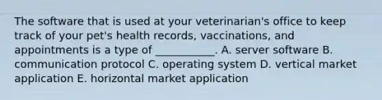 The software that is used at your​ veterinarian's office to keep track of your​ pet's health​ records, vaccinations, and appointments is a type of​ ___________. A. server software B. communication protocol C. operating system D. vertical market application E. horizontal market application