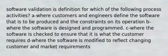 software validation is definition for which of the following process activities? a-where customers and engineers define the software that is to be produced and the constraints on its operation b-where the software is designed and programmed. c-where the software is checked to ensure that it is what the customer requires d-where the software is modified to reflect changing customer and market requirements