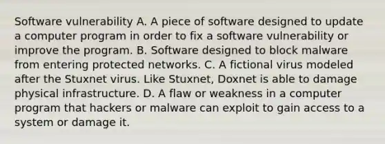 Software vulnerability A. A piece of software designed to update a computer program in order to fix a software vulnerability or improve the program. B. Software designed to block malware from entering protected networks. C. A fictional virus modeled after the Stuxnet virus. Like Stuxnet, Doxnet is able to damage physical infrastructure. D. A flaw or weakness in a computer program that hackers or malware can exploit to gain access to a system or damage it.