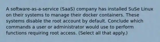 A software-as-a-service (SaaS) company has installed SuSe Linux on their systems to manage their docker containers. These systems disable the root account by default. Conclude which commands a user or administrator would use to perform functions requiring root access. (Select all that apply.)