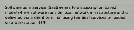 Software-as-a-Service (SaaS)refers to a subscription-based model where software runs on local network infrastructure and is delivered via a client terminal using terminal services or loaded on a workstation. (T/F)