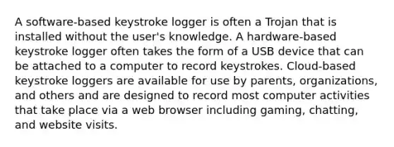 A software-based keystroke logger is often a Trojan that is installed without the user's knowledge. A hardware-based keystroke logger often takes the form of a USB device that can be attached to a computer to record keystrokes. Cloud-based keystroke loggers are available for use by parents, organizations, and others and are designed to record most computer activities that take place via a web browser including gaming, chatting, and website visits.