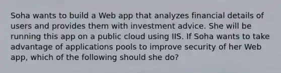 Soha wants to build a Web app that analyzes financial details of users and provides them with investment advice. She will be running this app on a public cloud using IIS. If Soha wants to take advantage of applications pools to improve security of her Web app, which of the following should she do?