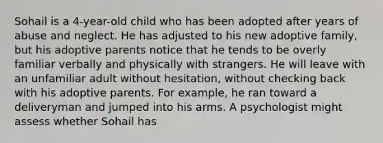 Sohail is a 4-year-old child who has been adopted after years of abuse and neglect. He has adjusted to his new adoptive family, but his adoptive parents notice that he tends to be overly familiar verbally and physically with strangers. He will leave with an unfamiliar adult without hesitation, without checking back with his adoptive parents. For example, he ran toward a deliveryman and jumped into his arms. A psychologist might assess whether Sohail has