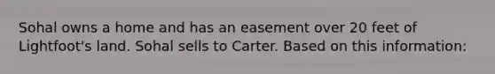 Sohal owns a home and has an easement over 20 feet of Lightfoot's land. Sohal sells to Carter. Based on this information: