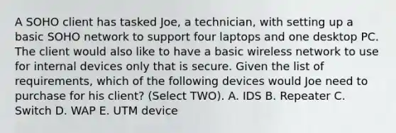 A SOHO client has tasked Joe, a technician, with setting up a basic SOHO network to support four laptops and one desktop PC. The client would also like to have a basic wireless network to use for internal devices only that is secure. Given the list of requirements, which of the following devices would Joe need to purchase for his client? (Select TWO). A. IDS B. Repeater C. Switch D. WAP E. UTM device