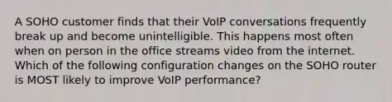 A SOHO customer finds that their VoIP conversations frequently break up and become unintelligible. This happens most often when on person in the office streams video from the internet. Which of the following configuration changes on the SOHO router is MOST likely to improve VoIP performance?