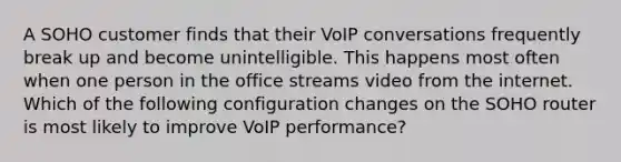 A SOHO customer finds that their VoIP conversations frequently break up and become unintelligible. This happens most often when one person in the office streams video from the internet. Which of the following configuration changes on the SOHO router is most likely to improve VoIP performance?