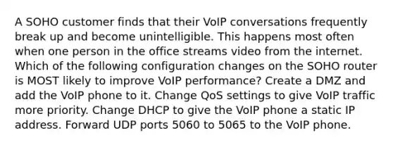 A SOHO customer finds that their VoIP conversations frequently break up and become unintelligible. This happens most often when one person in the office streams video from the internet. Which of the following configuration changes on the SOHO router is MOST likely to improve VoIP performance? Create a DMZ and add the VoIP phone to it. Change QoS settings to give VoIP traffic more priority. Change DHCP to give the VoIP phone a static IP address. Forward UDP ports 5060 to 5065 to the VoIP phone.