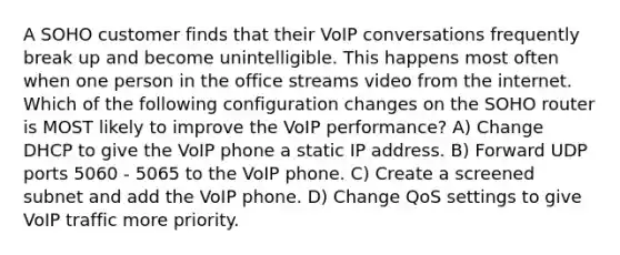 A SOHO customer finds that their VoIP conversations frequently break up and become unintelligible. This happens most often when one person in the office streams video from the internet. Which of the following configuration changes on the SOHO router is MOST likely to improve the VoIP performance? A) Change DHCP to give the VoIP phone a static IP address. B) Forward UDP ports 5060 - 5065 to the VoIP phone. C) Create a screened subnet and add the VoIP phone. D) Change QoS settings to give VoIP traffic more priority.