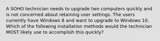 A SOHO technician needs to upgrade two computers quickly and is not concerned about retaining user settings. The users currently have Windows 8 and want to upgrade to Windows 10. Which of the following installation methods would the technician MOST likely use to accomplish this quickly?