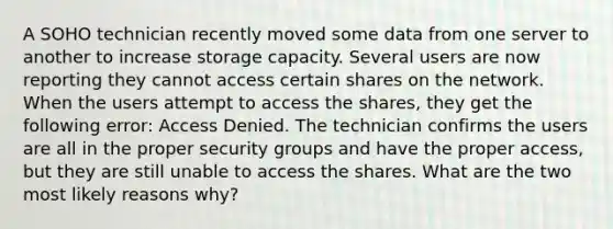 A SOHO technician recently moved some data from one server to another to increase storage capacity. Several users are now reporting they cannot access certain shares on the network. When the users attempt to access the shares, they get the following error: Access Denied. The technician confirms the users are all in the proper security groups and have the proper access, but they are still unable to access the shares. What are the two most likely reasons why?