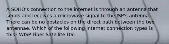 A SOHO's connection to the internet is through an antenna that sends and receives a microwave signal to the ISP's antenna. There can be no obstacles on the direct path between the two antennae. Which of the following internet connection types is this? WISP Fiber Satellite DSL