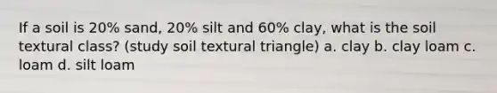 If a soil is 20% sand, 20% silt and 60% clay, what is the soil textural class? (study soil textural triangle) a. clay b. clay loam c. loam d. silt loam