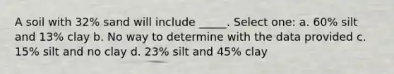 A soil with 32% sand will include _____. Select one: a. 60% silt and 13% clay b. No way to determine with the data provided c. 15% silt and no clay d. 23% silt and 45% clay