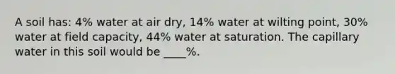 A soil has: 4% water at air dry, 14% water at wilting point, 30% water at field capacity, 44% water at saturation. The capillary water in this soil would be ____%.