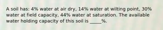 A soil has: 4% water at air dry, 14% water at wilting point, 30% water at field capacity, 44% water at saturation. The available water holding capacity of this soil is _____%.