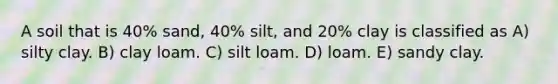 A soil that is 40% sand, 40% silt, and 20% clay is classified as A) silty clay. B) clay loam. C) silt loam. D) loam. E) sandy clay.