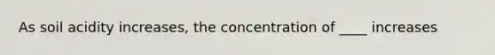 As soil acidity increases, the concentration of ____ increases