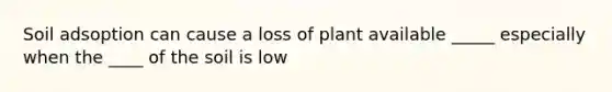 Soil adsoption can cause a loss of plant available _____ especially when the ____ of the soil is low