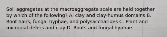 Soil aggregates at the macroaggregate scale are held together by which of the following? A. clay and clay-humus domains B. Root hairs, fungal hyphae, and polysaccharides C. Plant and microbial debris and clay D. Roots and fungal hyphae