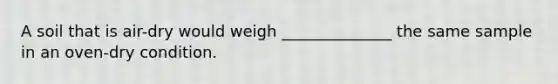 A soil that is air-dry would weigh ______________ the same sample in an oven-dry condition.