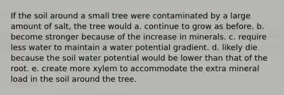 If the soil around a small tree were contaminated by a large amount of salt, the tree would a. continue to grow as before. b. become stronger because of the increase in minerals. c. require less water to maintain a water potential gradient. d. likely die because the soil water potential would be lower than that of the root. e. create more xylem to accommodate the extra mineral load in the soil around the tree.