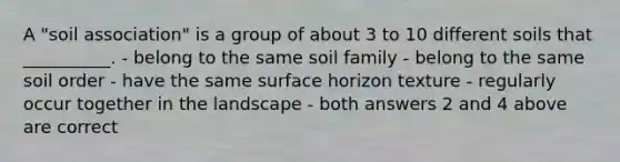 A "soil association" is a group of about 3 to 10 different soils that __________. - belong to the same soil family - belong to the same soil order - have the same surface horizon texture - regularly occur together in the landscape - both answers 2 and 4 above are correct