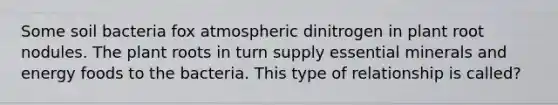 Some soil bacteria fox atmospheric dinitrogen in plant root nodules. The plant roots in turn supply essential minerals and energy foods to the bacteria. This type of relationship is called?