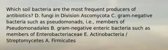 Which soil bacteria are the most frequent producers of antibiotics? D. fungi in Division Ascomycota C. gram-negative bacteria such as pseudomonads, i.e., members of Pseudomonadales B. gram-negative enteric bacteria such as members of Enterobacteriaceae E. Actinobacteria / Streptomycetes A. Firmicutes