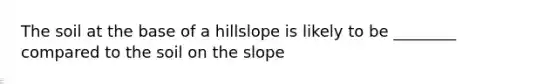 The soil at the base of a hillslope is likely to be ________ compared to the soil on the slope