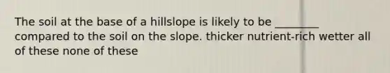 The soil at the base of a hillslope is likely to be ________ compared to the soil on the slope. thicker nutrient-rich wetter all of these none of these