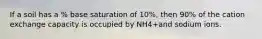 If a soil has a % base saturation of 10%, then 90% of the cation exchange capacity is occupied by NH4+and sodium ions.