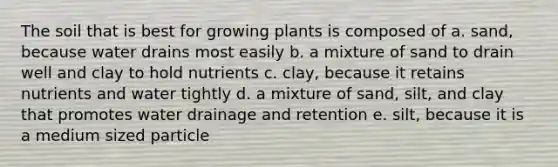 The soil that is best for growing plants is composed of a. sand, because water drains most easily b. a mixture of sand to drain well and clay to hold nutrients c. clay, because it retains nutrients and water tightly d. a mixture of sand, silt, and clay that promotes water drainage and retention e. silt, because it is a medium sized particle