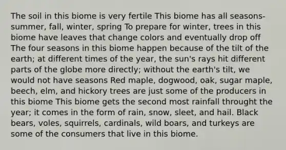 The soil in this biome is very fertile This biome has all seasons- summer, fall, winter, spring To prepare for winter, trees in this biome have leaves that change colors and eventually drop off The four seasons in this biome happen because of the tilt of the earth; at different times of the year, the sun's rays hit different parts of the globe more directly; without the earth's tilt, we would not have seasons Red maple, dogwood, oak, sugar maple, beech, elm, and hickory trees are just some of the producers in this biome This biome gets the second most rainfall throught the year; it comes in the form of rain, snow, sleet, and hail. Black bears, voles, squirrels, cardinals, wild boars, and turkeys are some of the consumers that live in this biome.