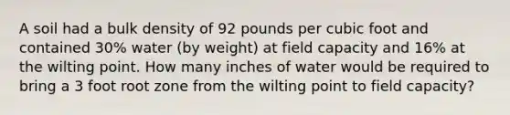 A soil had a bulk density of 92 pounds per cubic foot and contained 30% water (by weight) at field capacity and 16% at the wilting point. How many inches of water would be required to bring a 3 foot root zone from the wilting point to field capacity?