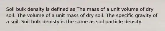 Soil bulk density is defined as The mass of a unit volume of dry soil. The volume of a unit mass of dry soil. The specific gravity of a soil. Soil bulk denisty is the same as soil particle density.