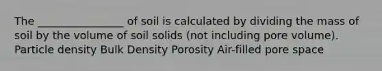 The ________________ of soil is calculated by dividing the mass of soil by the volume of soil solids (not including pore volume). Particle density Bulk Density Porosity Air-filled pore space