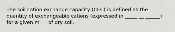 The soil cation exchange capacity (CEC) is defined as the quantity of exchangeable cations (expressed in _____ __ ______) for a given m___ of dry soil.