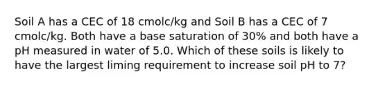 Soil A has a CEC of 18 cmolc/kg and Soil B has a CEC of 7 cmolc/kg. Both have a base saturation of 30% and both have a pH measured in water of 5.0. Which of these soils is likely to have the largest liming requirement to increase soil pH to 7?