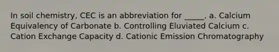 In soil chemistry, CEC is an abbreviation for _____. a. Calcium Equivalency of Carbonate b. Controlling Eluviated Calcium c. Cation Exchange Capacity d. Cationic Emission Chromatography