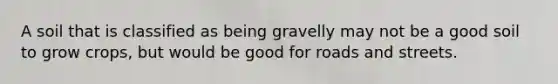 A soil that is classified as being gravelly may not be a good soil to grow crops, but would be good for roads and streets.