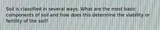 Soil is classified in several ways. What are the most basic components of soil and how does this determine the viability or fertility of the soil?
