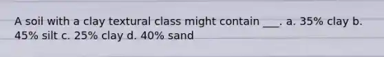 A soil with a clay textural class might contain ___. a. 35% clay b. 45% silt c. 25% clay d. 40% sand