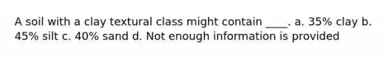 A soil with a clay textural class might contain ____. a. 35% clay b. 45% silt c. 40% sand d. Not enough information is provided