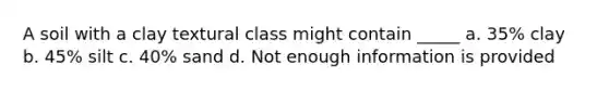 A soil with a clay textural class might contain _____ a. 35% clay b. 45% silt c. 40% sand d. Not enough information is provided